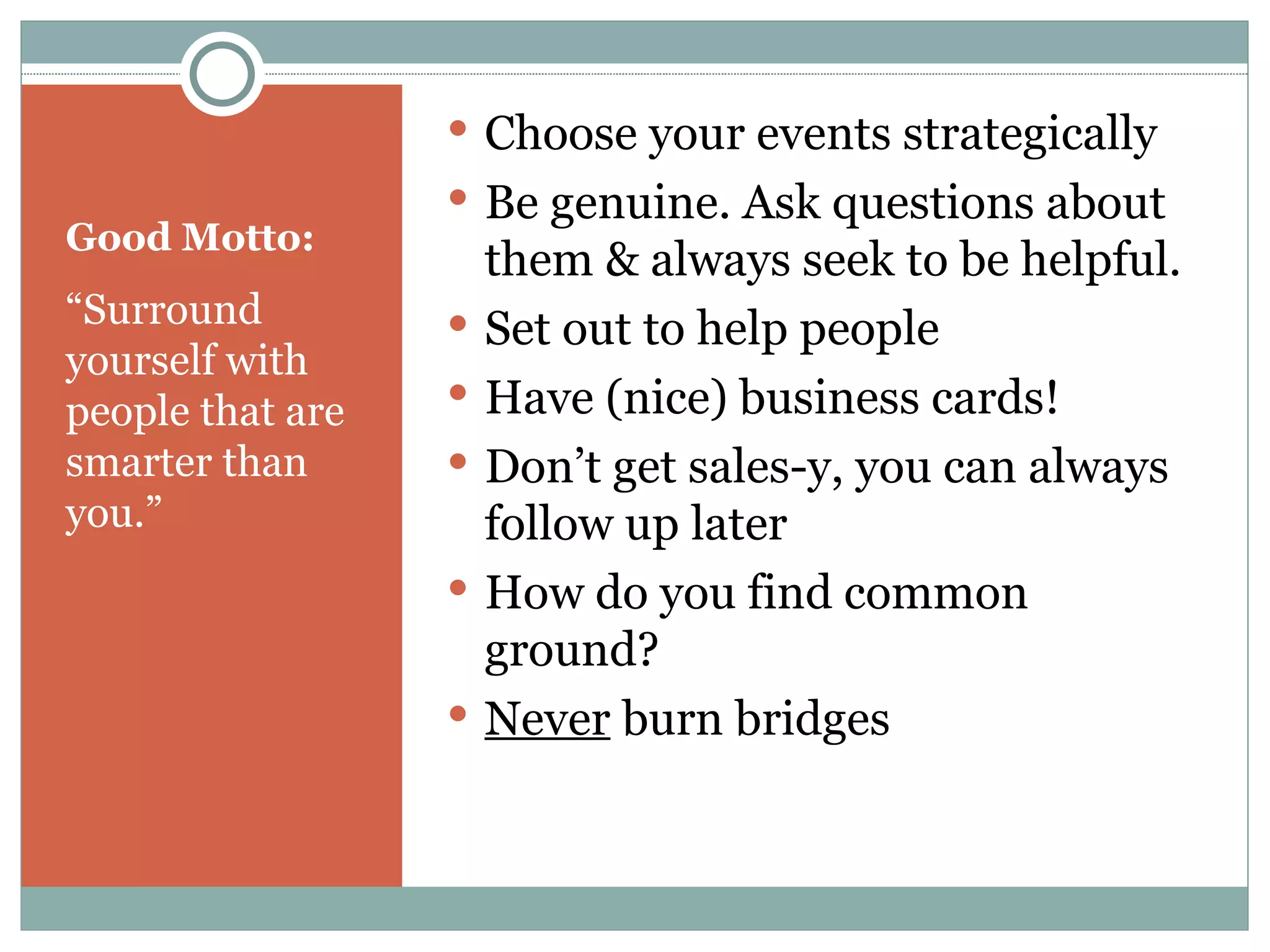 Good Motto: “ Surround yourself with people that are smarter than you.” Choose your events strategically Be genuine. Ask questions about them & always seek to be helpful. Set out to help people Have (nice) business cards! Don’t get sales-y, you can always follow up later How do you find common ground? Never  burn bridges 