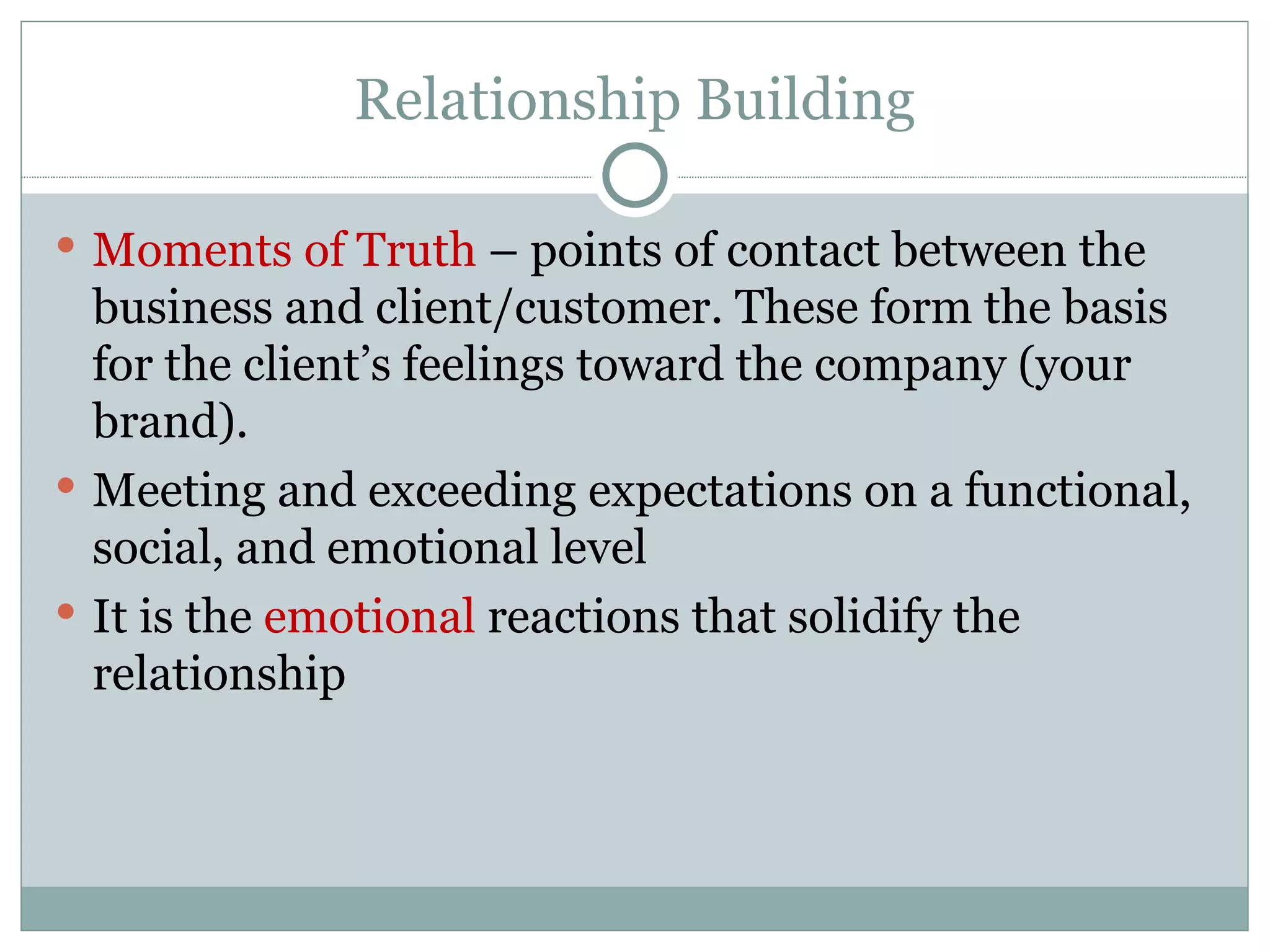 Relationship Building Moments of Truth  – points of contact between the business and client/customer. These form the basis for the client’s feelings toward the company (your brand). Meeting and exceeding expectations on a functional, social, and emotional level It is the  emotional  reactions that solidify the relationship 