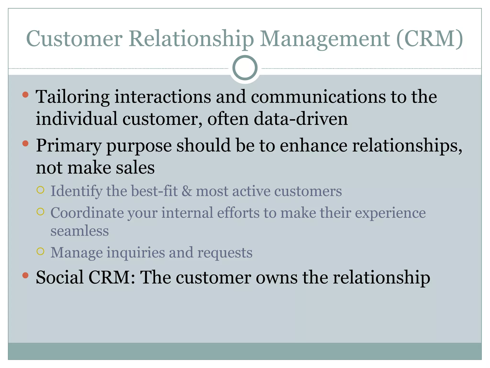 Customer Relationship Management (CRM) Tailoring interactions and communications to the individual customer, often data-driven Primary purpose should be to enhance relationships, not make sales Identify the best-fit & most active customers Coordinate your internal efforts to make their experience seamless Manage inquiries and requests Social CRM: The customer owns the relationship 