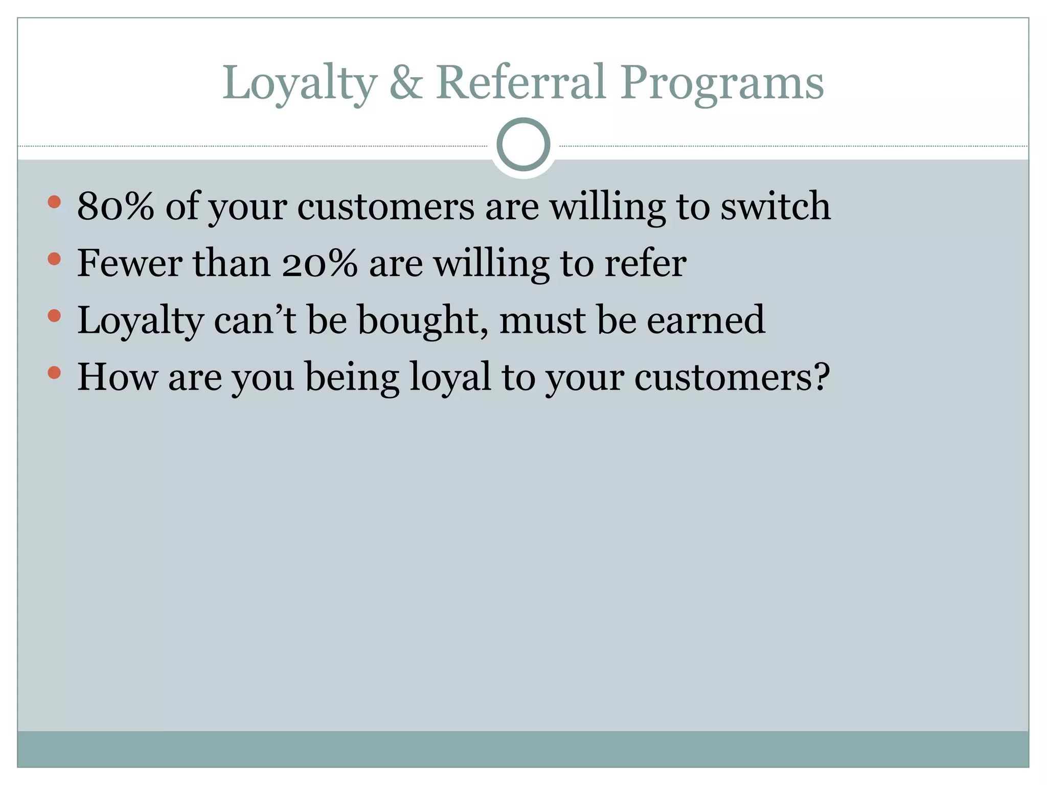 Loyalty & Referral Programs 80% of your customers are willing to switch Fewer than 20% are willing to refer Loyalty can’t be bought, must be earned How are you being loyal to your customers? 