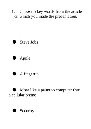 1. Choose 5 key words from the article
   on which you made the presentation.




 ● Steve Jobs


 ● Apple


 ● A fingertip


  ● More like a palmtop computer than
a cellular phone


 ● Security
 