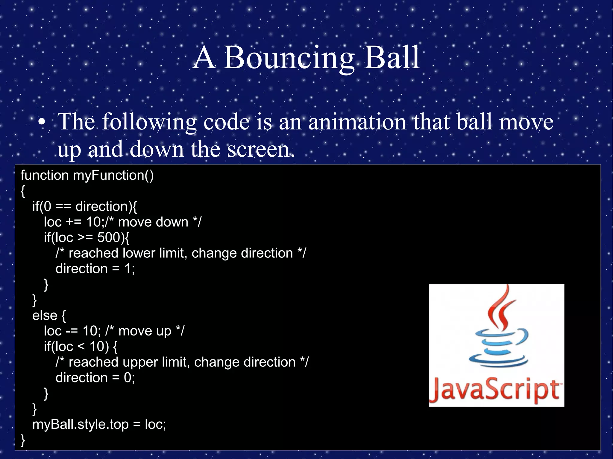 A Bouncing Ball
● The following code is an animation that ball move
up and down the screen.
function myFunction()
{
if(0 == direction){
loc += 10;/* move down */
if(loc >= 500){
/* reached lower limit, change direction */
direction = 1;
}
}
else {
loc -= 10; /* move up */
if(loc < 10) {
/* reached upper limit, change direction */
direction = 0;
}
}
myBall.style.top = loc;
}
 