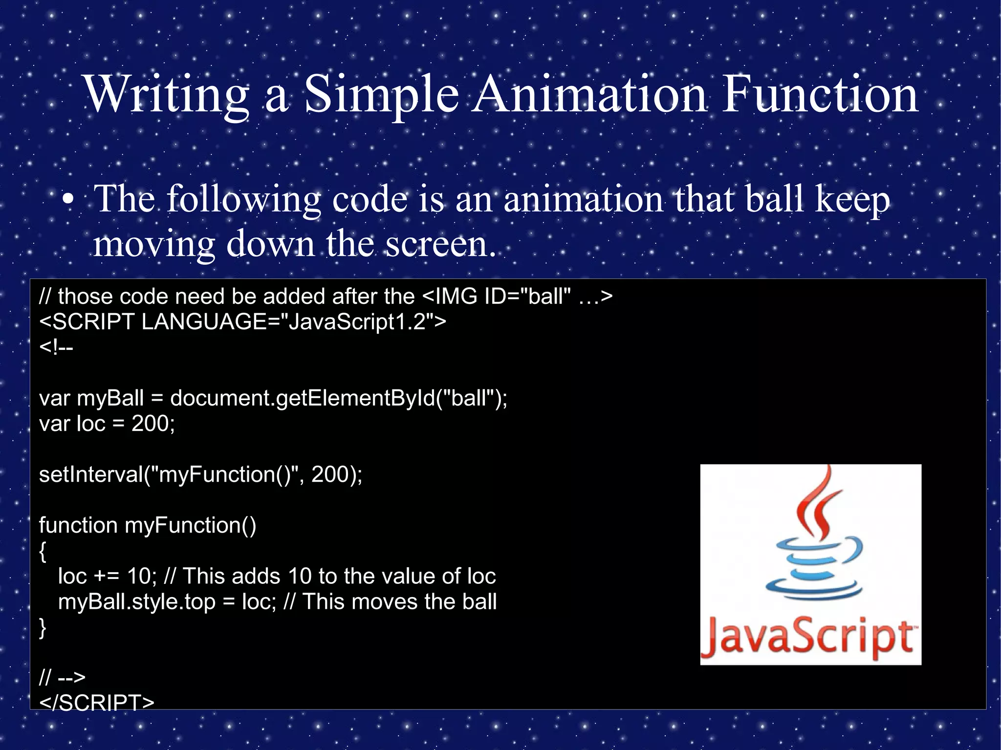 Writing a Simple Animation Function
● The following code is an animation that ball keep
moving down the screen.
// those code need be added after the <IMG ID="ball" …>
<SCRIPT LANGUAGE="JavaScript1.2">
<!--
var myBall = document.getElementById("ball");
var loc = 200;
setInterval("myFunction()", 200);
function myFunction()
{
loc += 10; // This adds 10 to the value of loc
myBall.style.top = loc; // This moves the ball
}
// -->
</SCRIPT>
 