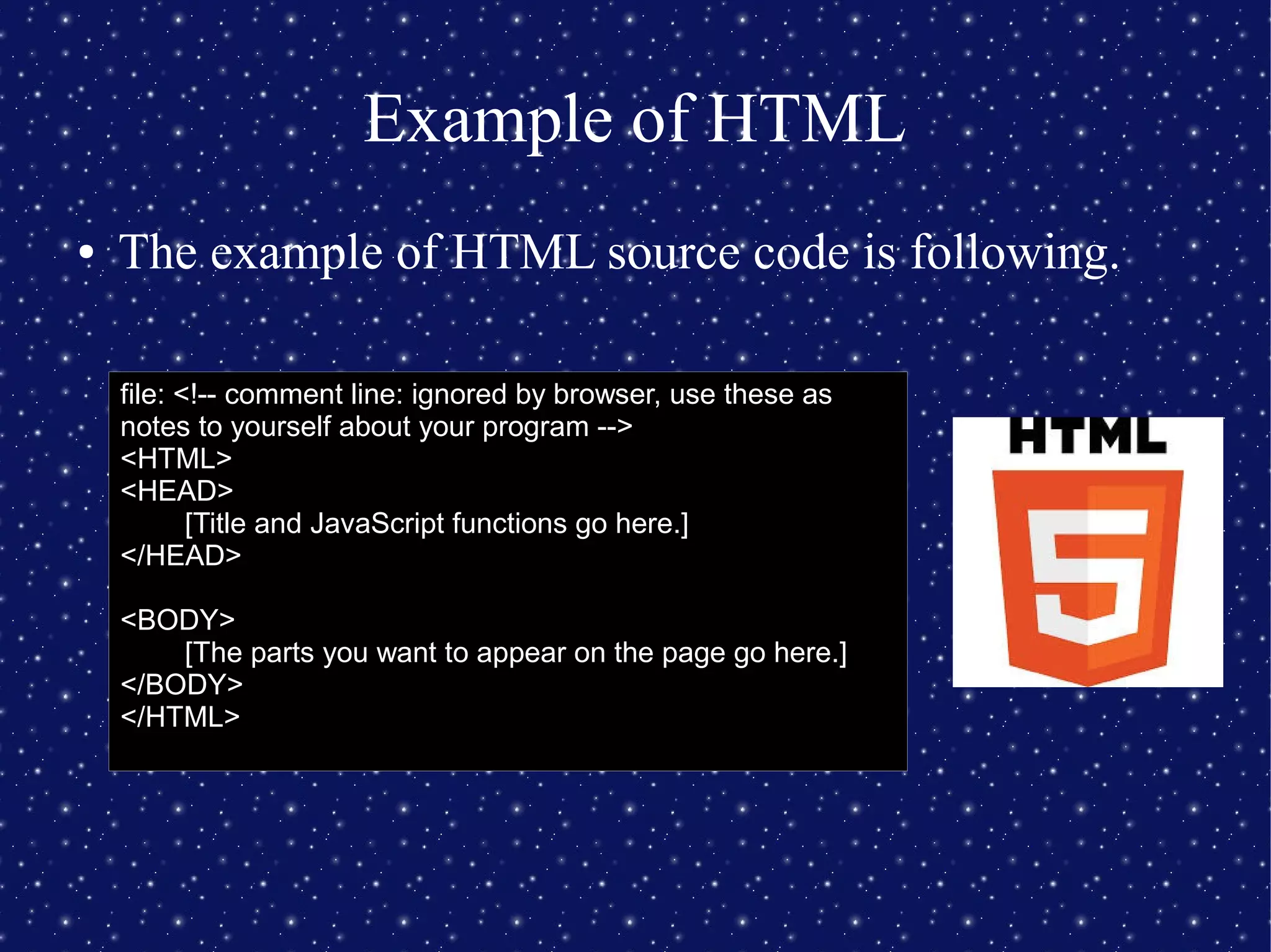 Example of HTML
● The example of HTML source code is following.
file: <!-- comment line: ignored by browser, use these as
notes to yourself about your program -->
<HTML>
<HEAD>
[Title and JavaScript functions go here.]
</HEAD>
<BODY>
[The parts you want to appear on the page go here.]
</BODY>
</HTML>
 
