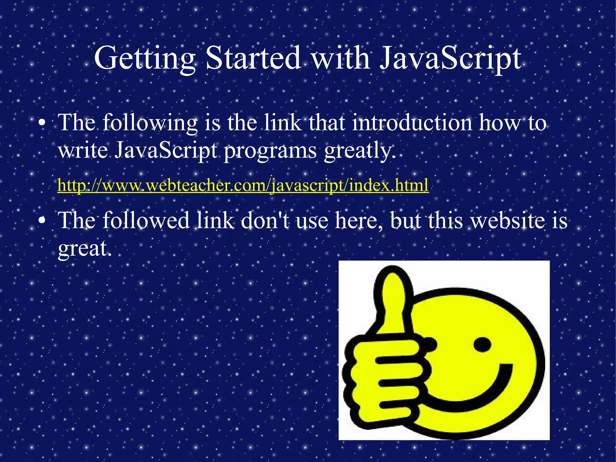 Getting Started with JavaScript
● The following is the link that introduction how to
write JavaScript programs greatly.
http://www.webteacher.com/javascript/index.html
● The followed link don't use here, but this website is
great.
 