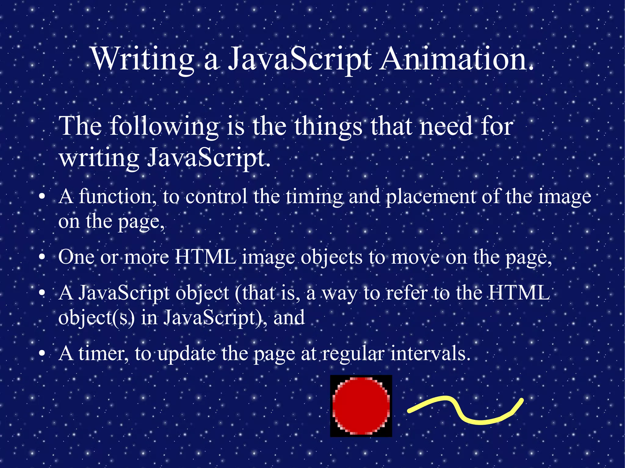 Writing a JavaScript Animation.
The following is the things that need for
writing JavaScript.
● A function, to control the timing and placement of the image
on the page,
● One or more HTML image objects to move on the page,
● A JavaScript object (that is, a way to refer to the HTML
object(s) in JavaScript), and
● A timer, to update the page at regular intervals.
 