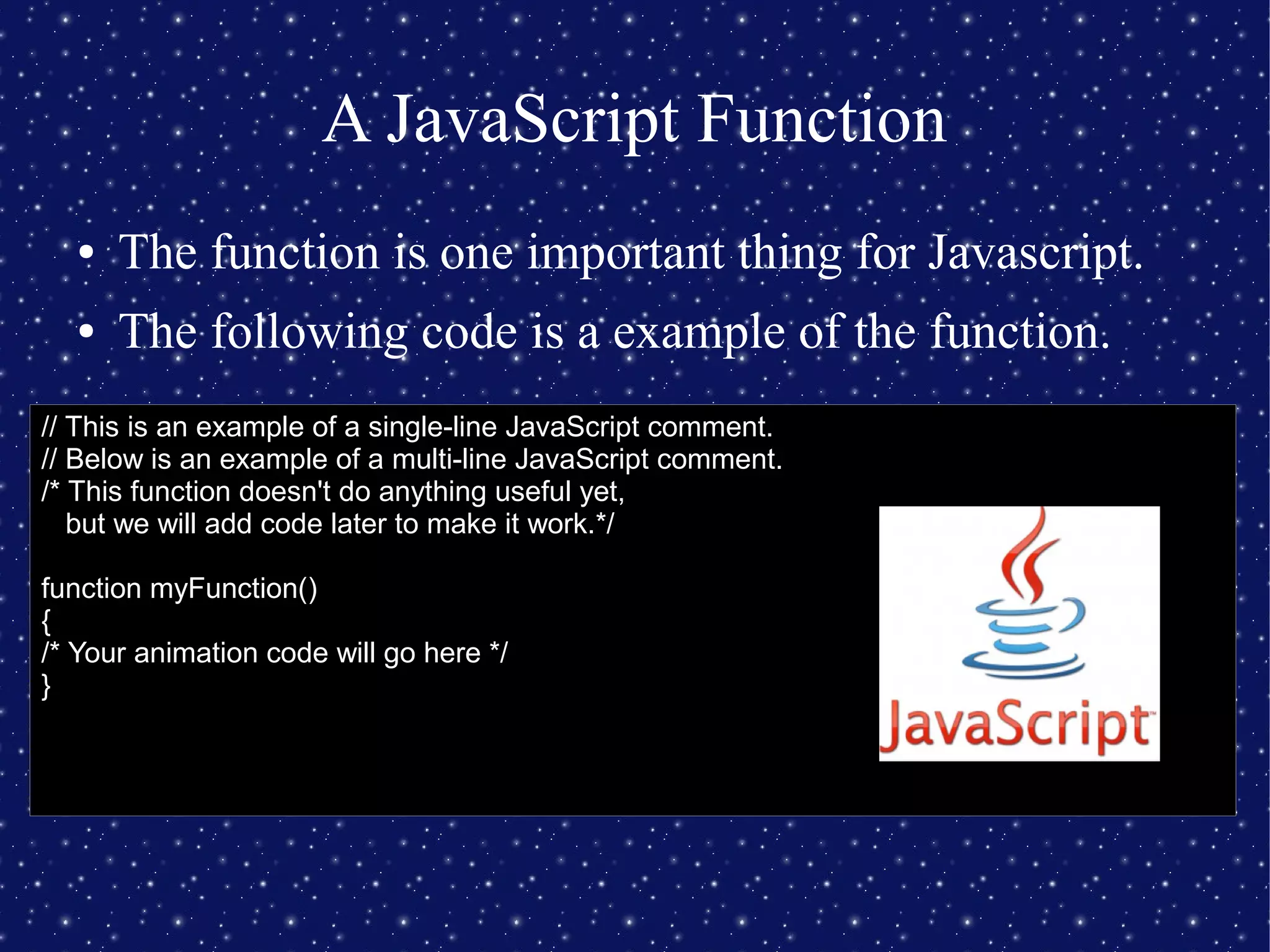 A JavaScript Function
● The function is one important thing for Javascript.
● The following code is a example of the function.
// This is an example of a single-line JavaScript comment.
// Below is an example of a multi-line JavaScript comment.
/* This function doesn't do anything useful yet,
but we will add code later to make it work.*/
function myFunction()
{
/* Your animation code will go here */
}
 