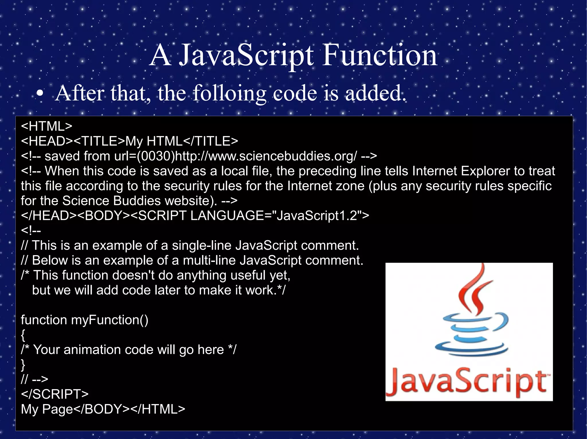 A JavaScript Function
● After that, the folloing code is added.
<HTML>
<HEAD><TITLE>My HTML</TITLE>
<!-- saved from url=(0030)http://www.sciencebuddies.org/ -->
<!-- When this code is saved as a local file, the preceding line tells Internet Explorer to treat
this file according to the security rules for the Internet zone (plus any security rules specific
for the Science Buddies website). -->
</HEAD><BODY><SCRIPT LANGUAGE="JavaScript1.2">
<!--
// This is an example of a single-line JavaScript comment.
// Below is an example of a multi-line JavaScript comment.
/* This function doesn't do anything useful yet,
but we will add code later to make it work.*/
function myFunction()
{
/* Your animation code will go here */
}
// -->
</SCRIPT>
My Page</BODY></HTML>
 