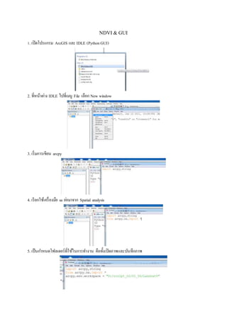 NDVI& GUI
1. เปิดโปรแกรม ArcGIS และ IDLE (PythonGUI)
2. ที่หน้าต่าง IDLE ไปที่เมนู File เลือก New window
3. เริ่มการเขียน arcpy
4. เรียกใช้เครื่องมือ sa ย่อมาจาก Spatial analysis
5. เป็นกาหนดโฟลเดอร์ที่ใช้ในการทางาน คือทั้งเปิดภาพและบันทึกภาพ
 