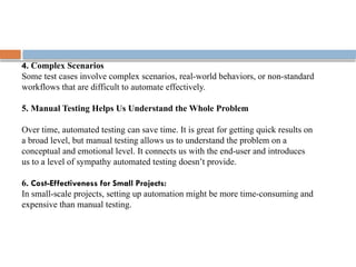 4. Complex Scenarios
Some test cases involve complex scenarios, real-world behaviors, or non-standard
workflows that are difficult to automate effectively.
5. Manual Testing Helps Us Understand the Whole Problem
Over time, automated testing can save time. It is great for getting quick results on
a broad level, but manual testing allows us to understand the problem on a
conceptual and emotional level. It connects us with the end-user and introduces
us to a level of sympathy automated testing doesn’t provide.
6. Cost-Effectiveness for Small Projects:
In small-scale projects, setting up automation might be more time-consuming and
expensive than manual testing.
 