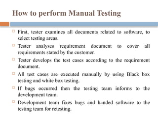 How to perform Manual Testing
 First, tester examines all documents related to software, to
select testing areas.
 Tester analyses requirement document to cover all
requirements stated by the customer.
 Tester develops the test cases according to the requirement
document.
 All test cases are executed manually by using Black box
testing and white box testing.
 If bugs occurred then the testing team informs to the
development team.
 Development team fixes bugs and handed software to the
testing team for retesting.
 