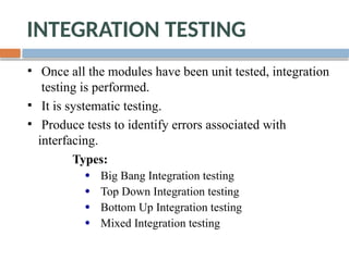 INTEGRATION TESTING
Once all the modules have been unit tested, integration
testing is performed.
It is systematic testing.
Produce tests to identify errors associated with
interfacing.
Types:
Big Bang Integration testing
Top Down Integration testing
Bottom Up Integration testing
Mixed Integration testing
 