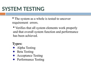 SYSTEM TESTING
 The system as a whole is tested to uncover
requirement errors.
 Verifies that all system elements work properly
and that overall system function and performance
has been achieved.
Types:
Alpha Testing
Beta Testing
Acceptance Testing
Performance Testing
 
