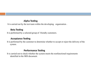 Alpha Testing
It is carried out by the test team within the developing organization .
Beta Testing
It is performed by a selected group of friendly customers.
Acceptance Testing
It is performed by the customer to determine whether to accept or reject the delivery of the
system.
Performance Testing
It is carried out to check whether the system meets the nonfunctional requirements
identified in the SRS document.
 