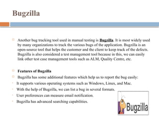 Bugzilla
 Another bug tracking tool used in manual testing is Bugzilla. It is most widely used
by many organizations to track the various bugs of the application. Bugzilla is an
open-source tool that helps the customer and the client to keep track of the defects.
Bugzilla is also considered a test management tool because in this, we can easily
link other test case management tools such as ALM, Quality Centre, etc.
 Features of Bugzilla
 Bugzilla has some additional features which help us to report the bug easily:
• It supports various operating systems such as Windows, Linux, and Mac.
• With the help of Bugzilla, we can list a bug in several formats.
• User preferences can measure email notification.
• Bugzilla has advanced searching capabilities.
 