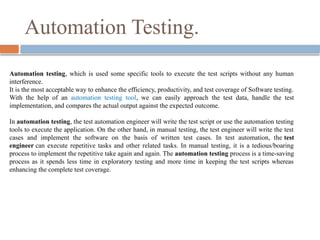 Automation testing, which is used some specific tools to execute the test scripts without any human
interference.
It is the most acceptable way to enhance the efficiency, productivity, and test coverage of Software testing.
With the help of an automation testing tool, we can easily approach the test data, handle the test
implementation, and compares the actual output against the expected outcome.
In automation testing, the test automation engineer will write the test script or use the automation testing
tools to execute the application. On the other hand, in manual testing, the test engineer will write the test
cases and implement the software on the basis of written test cases. In test automation, the test
engineer can execute repetitive tasks and other related tasks. In manual testing, it is a tedious/boaring
process to implement the repetitive take again and again. The automation testing process is a time-saving
process as it spends less time in exploratory testing and more time in keeping the test scripts whereas
enhancing the complete test coverage.
Automation Testing.
 