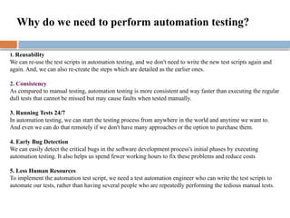 1. Reusability
We can re-use the test scripts in automation testing, and we don't need to write the new test scripts again and
again. And, we can also re-create the steps which are detailed as the earlier ones.
2. Consistency
As compared to manual testing, automation testing is more consistent and way faster than executing the regular
dull tests that cannot be missed but may cause faults when tested manually.
3. Running Tests 24/7
In automation testing, we can start the testing process from anywhere in the world and anytime we want to.
And even we can do that remotely if we don't have many approaches or the option to purchase them.
4. Early Bug Detection
We can easily detect the critical bugs in the software development process's initial phases by executing
automation testing. It also helps us spend fewer working hours to fix these problems and reduce costs
5. Less Human Resources
To implement the automation test script, we need a test automation engineer who can write the test scripts to
automate our tests, rather than having several people who are repeatedly performing the tedious manual tests.
Why do we need to perform automation testing?
 