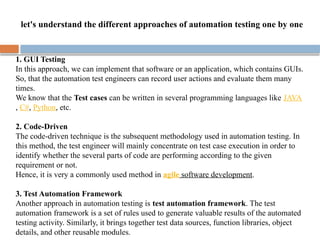 1. GUI Testing
In this approach, we can implement that software or an application, which contains GUIs.
So, that the automation test engineers can record user actions and evaluate them many
times.
We know that the Test cases can be written in several programming languages like JAVA
, C#, Python, etc.
2. Code-Driven
The code-driven technique is the subsequent methodology used in automation testing. In
this method, the test engineer will mainly concentrate on test case execution in order to
identify whether the several parts of code are performing according to the given
requirement or not.
Hence, it is very a commonly used method in agile software development.
3. Test Automation Framework
Another approach in automation testing is test automation framework. The test
automation framework is a set of rules used to generate valuable results of the automated
testing activity. Similarly, it brings together test data sources, function libraries, object
details, and other reusable modules.
let's understand the different approaches of automation testing one by one
 