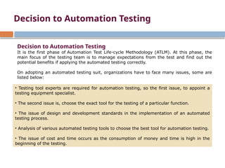 Decision to Automation Testing
It is the first phase of Automation Test Life-cycle Methodology (ATLM). At this phase, the
main focus of the testing team is to manage expectations from the test and find out the
potential benefits if applying the automated testing correctly.
On adopting an automated testing suit, organizations have to face many issues, some are
listed below:
• Testing tool experts are required for automation testing, so the first issue, to appoint a
testing equipment specialist.
• The second issue is, choose the exact tool for the testing of a particular function.
• The issue of design and development standards in the implementation of an automated
testing process.
• Analysis of various automated testing tools to choose the best tool for automation testing.
• The issue of cost and time occurs as the consumption of money and time is high in the
beginning of the testing.
Decision to Automation Testing
 