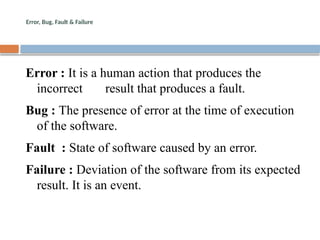 Error, Bug, Fault & Failure
Error : It is a human action that produces the
incorrect result that produces a fault.
Bug : The presence of error at the time of execution
of the software.
Fault : State of software caused by an error.
Failure : Deviation of the software from its expected
result. It is an event.
 