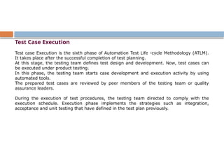 Test Case Execution
Test case Execution is the sixth phase of Automation Test Life -cycle Methodology (ATLM).
It takes place after the successful completion of test planning.
At this stage, the testing team defines test design and development. Now, test cases can
be executed under product testing.
In this phase, the testing team starts case development and execution activity by using
automated tools.
The prepared test cases are reviewed by peer members of the testing team or quality
assurance leaders.
During the execution of test procedures, the testing team directed to comply with the
execution schedule. Execution phase implements the strategies such as integration,
acceptance and unit testing that have defined in the test plan previously.
 