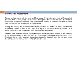 Review and Assessment
Review and assessment is the sixth and final stage of the automated testing life cycle but
the activities of this phase are conducted throughout the whole life cycle to maintain
continuous quality improvement. The improvement process is done via the evaluation of
matrices, review and assessment of the activities.
During the review, the examiner concentrates whether the particular metric satisfies the
acceptance criteria or not, if yes, then it is ready to use in software production. It is
comprehensive as test cases cover each feature of the application.
The test team performs its own survey to inquire about the potential value of the process;
if the potential benefit is less than sufficient, the testing team can change the testing tool.
The team also provides a sample survey form to ask for feedback from the end user about
the attributes and management of the software product.
 
