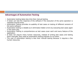 Advantages of Automation Testing
o Automation testing takes less time than manual testing.
o A tester can test the response of the software if the execution of the same operation is
repeated several times.
o Automation Testing provides re-usability of test cases on testing of different versions of
the same software.
o Automation testing is reliable as it eliminates hidden errors by executing test cases again
in the same way.
o Automation Testing is comprehensive as test cases cover each and every feature of the
application.
o It does not require many human resources, instead of writing test cases and testing
them manually, they need an automation testing engineer to run them.
o The cost of automation testing is less than manual testing because it requires a few
human resources.
 