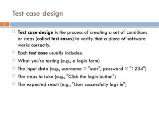 7
Test case design
 Test case design is the process of creating a set of conditions
or steps (called test cases) to verify that a piece of software
works correctly.
 Each test case usually includes:
 What you're testing (e.g., a login form)
 The input data (e.g., username = "user", password = "1234")
 The steps to take (e.g., "Click the login button")
 The expected result (e.g., "User successfully logs in")
 