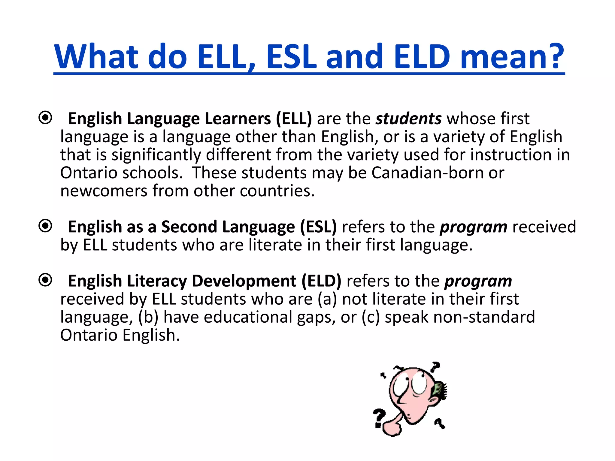 What do ELL, ESL and ELD mean?
English Language Learners (ELL) are the students whose first
language is a language other than English, or is a variety of English
that is significantly different from the variety used for instruction in
Ontario schools. These students may be Canadian-born or
newcomers from other countries.
English as a Second Language (ESL) refers to the program received
by ELL students who are literate in their first language.
English Literacy Development (ELD) refers to the program
received by ELL students who are (a) not literate in their first
language, (b) have educational gaps, or (c) speak non-standard
Ontario English.