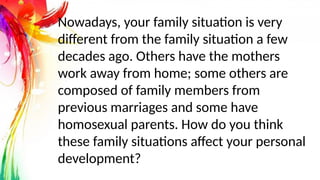 Nowadays, your family situation is very
different from the family situation a few
decades ago. Others have the mothers
work away from home; some others are
composed of family members from
previous marriages and some have
homosexual parents. How do you think
these family situations affect your personal
development?
 