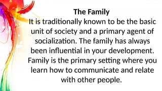 The Family
It is traditionally known to be the basic
unit of society and a primary agent of
socialization. The family has always
been influential in your development.
Family is the primary setting where you
learn how to communicate and relate
with other people.
 