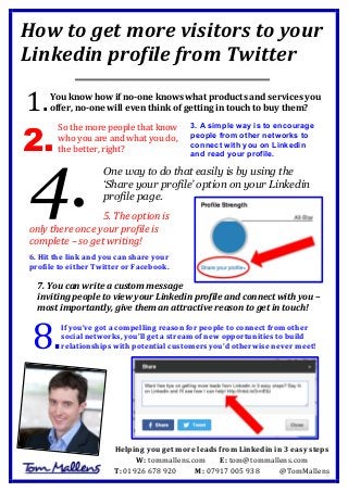 How	
  to	
  get	
  more	
  visitors	
  to	
  your	
  
Linkedin	
  profile	
  from	
  Twitter	
  
	
  
	
  
	
  
You	
  know	
  how	
  if	
  no-­‐one	
  knows	
  what	
  products	
  and	
  services	
  you	
  
offer,	
  no-­‐one	
  will	
  even	
  think	
  of	
  getting	
  in	
  touch	
  to	
  buy	
  them?	
  
	
  
3. A simple way is to encourage
people from other networks to
connect with you on Linkedin
and read your profile.
One way to do that easily is by using the
‘Share your profile’ option on your Linkedin
profile page.
	
  
5.	
  The	
  option	
  is	
  
only	
  there	
  once	
  your	
  profile	
  is	
  
complete	
  –	
  so	
  get	
  writing!	
  
	
  
6.	
  Hit	
  the	
  link	
  and	
  you	
  can	
  share	
  your	
  
profile	
  to	
  either	
  Twitter	
  or	
  Facebook.	
  
	
  
7.	
  You	
  can	
  write	
  a	
  custom	
  message	
  
inviting	
  people	
  to	
  view	
  your	
  Linkedin	
  profile	
  and	
  connect	
  with	
  you	
  –	
  
most	
  importantly,	
  give	
  them	
  an	
  attractive	
  reason	
  to	
  get	
  in	
  touch!	
  
	
   	
  
If	
  you’ve	
  got	
  a	
  compelling	
  reason	
  for	
  people	
  to	
  connect	
  from	
  other	
  
social	
  networks,	
  you’ll	
  get	
  a	
  stream	
  of	
  new	
  opportunities	
  to	
  build	
  
relationships	
  with	
  potential	
  customers	
  you’d	
  otherwise	
  never	
  meet!	
  
1.	
  
2.
4.
8.	
  
Helping	
  you	
  get	
  more	
  leads	
  from	
  Linkedin	
  in	
  3	
  easy	
  steps	
  
W:	
  tommallens.com	
   E:	
  tom@tommallens.com	
  
T:	
  01926	
  678	
  920	
  	
  	
  	
  	
  	
  	
  	
  	
  	
  	
  M:	
  07917	
  005	
  938	
  	
  	
  	
  	
  	
  	
  	
  	
  	
  	
  @TomMallens	
  
So	
  the	
  more	
  people	
  that	
  know	
  
who	
  you	
  are	
  and	
  what	
  you	
  do,	
  
the	
  better,	
  right?	
  
 