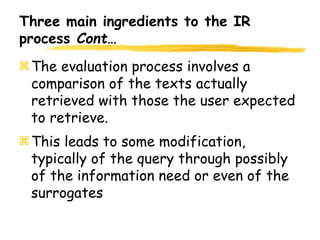 Three main ingredients to the IR
process Cont…
The evaluation process involves a
comparison of the texts actually
retrieved with those the user expected
to retrieve.
This leads to some modification,
typically of the query through possibly
of the information need or even of the
surrogates
 