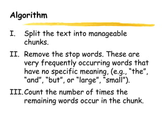 Algorithm
I. Split the text into manageable
chunks.
II. Remove the stop words. These are
very frequently occurring words that
have no specific meaning, (e.g., “the”,
“and”, “but”, or “large”, “small”).
III.Count the number of times the
remaining words occur in the chunk.
 