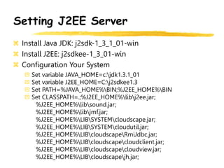 Setting J2EE Server
Install Java JDK: j2sdk-1_3_1_01-win
Install J2EE: j2sdkee-1_3_01-win
Configuration Your System
Set variable JAVA_HOME=c:jdk1.3.1_01
Set variable J2EE_HOME=C:j2sdkee1.3
Set PATH=%JAVA_HOME%BIN;%J2EE_HOME%BIN
Set CLASSPATH=.;%J2EE_HOME%libj2ee.jar;
%J2EE_HOME%libsound.jar;
%J2EE_HOME%libjmf.jar;
%J2EE_HOME%LIBSYSTEMcloudscape.jar;
%J2EE_HOME%LIBSYSTEMcloudutil.jar;
%J2EE_HOME%LIBcloudscapeRmiJdbc.jar;
%J2EE_HOME%LIBcloudscapecloudclient.jar;
%J2EE_HOME%LIBcloudscapecloudview.jar;
%J2EE_HOME%LIBcloudscapejh.jar;
 