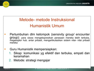 Metode- metode Instruksional Humanistik Umum Pertumbuhan dlm kelompok (sensivity group/ encounter group):  para siswa mengekspresikan perasaan mereka lebih terbuka, megeksplor hub. antar pribadi, mengartikulasikan sistem nilai- nilai pribadi mereka Guru Humanistik mempersiapkan:  Sikap: komunikasi yg efektif dan terbuka, empati dan keramahan Metode: strategi mengajar 10/03/11 ©  2010 Universitas Negeri Jakarta  |  www.unj.ac.id  | 