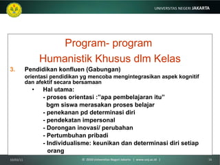 Program- program  Humanistik Khusus dlm Kelas Pendidikan konfluen (Gabungan) orientasi pendidikan yg mencoba mengintegrasikan aspek kognitif dan afektif secara bersamaan  Hal utama:  - proses orientasi :”apa pembelajaran itu”   bgm siswa merasakan proses belajar - penekanan pd determinasi diri - pendekatan impersonal - Dorongan inovasi/ perubahan - Pertumbuhan pribadi - Individualisme: keunikan dan determinasi diri setiap  orang 10/03/11 ©  2010 Universitas Negeri Jakarta  |  www.unj.ac.id  | 