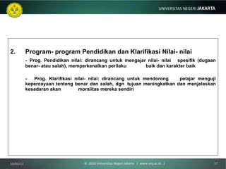 Program- program Pendidikan dan Klarifikasi Nilai- nilai -   Prog. Pendidikan nilai: dirancang untuk mengajar nilai- nilai  spesifik (dugaan benar- atau salah), memperkenalkan perilaku  baik dan karakter baik -  Prog. Klarifikasi nilai- nilai: dirancang untuk mendorong  pelajar menguji kepercayaan tentang benar dan salah, dgn  tujuan meningkatkan dan menjelaskan kesadaran akan  moralitas mereka sendiri 10/03/11 ©  2010 Universitas Negeri Jakarta  |  www.unj.ac.id  | 