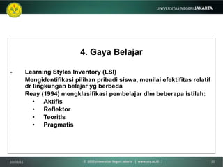 4. Gaya Belajar Learning Styles Inventory (LSI) Mengidentifikasi pilihan pribadi siswa, menilai efektifitas relatif dr lingkungan belajar yg berbeda  Reay (1994) mengklasifikasi pembelajar dlm beberapa istilah: Aktifis Reflektor Teoritis Pragmatis 10/03/11 ©  2010 Universitas Negeri Jakarta  |  www.unj.ac.id  | 