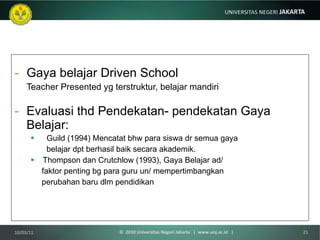 Gaya belajar Driven School Teacher Presented yg terstruktur, belajar mandiri Evaluasi thd Pendekatan- pendekatan Gaya Belajar: Guild (1994) Mencatat bhw para siswa dr semua gaya  belajar dpt berhasil baik secara akademik. Thompson dan Crutchlow (1993), Gaya Belajar ad/  faktor penting bg para guru un/ mempertimbangkan  perubahan baru dlm pendidikan 10/03/11 ©  2010 Universitas Negeri Jakarta  |  www.unj.ac.id  | 