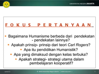 F O K U S  P E R T A N Y A A N   Bagaimana Humanisme berbeda dari  pendekatan - pendekatan lainnya?  Apakah prinsip- prinsip dari teori  Carl Rogers ?  Apa itu pendidikan Humanistik?  Apa yang dimaksud dengan kelas terbuka?  Apakah strategi- strategi utama dalam pembelajaran kooperatif? 10/03/11 ©  2010 Universitas Negeri Jakarta  |  www.unj.ac.id  | 