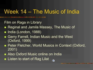 Week 14 – The Music of India
Film on Raga in Library
n  Reginal and Jamila Massey, The Music of
n  India (London, 1988)
n  Gerry Farrell, Indian Music and the West
(Oxford, 1999)
n  Peter Fletcher, World Musics in Context (Oxford,
2001)
n  Also Oxford Music online on India
n  Listen to start of Rag Lilat
 