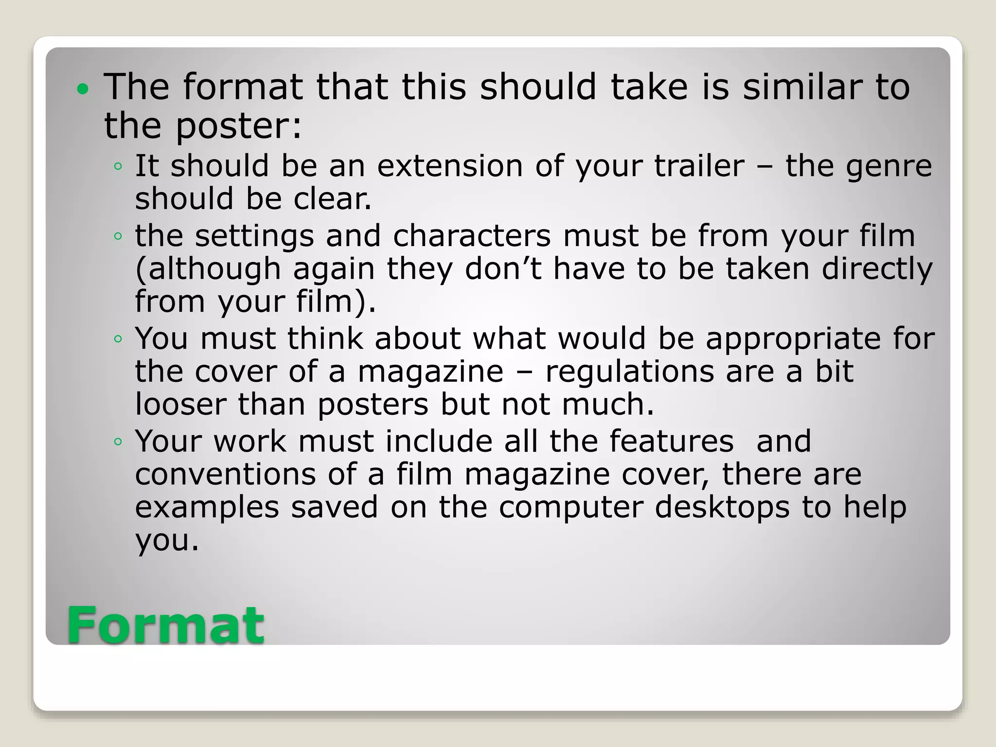 Format
 The format that this should take is similar to
the poster:
◦ It should be an extension of your trailer – the genre
should be clear.
◦ the settings and characters must be from your film
(although again they don’t have to be taken directly
from your film).
◦ You must think about what would be appropriate for
the cover of a magazine – regulations are a bit
looser than posters but not much.
◦ Your work must include all the features and
conventions of a film magazine cover, there are
examples saved on the computer desktops to help
you.
 