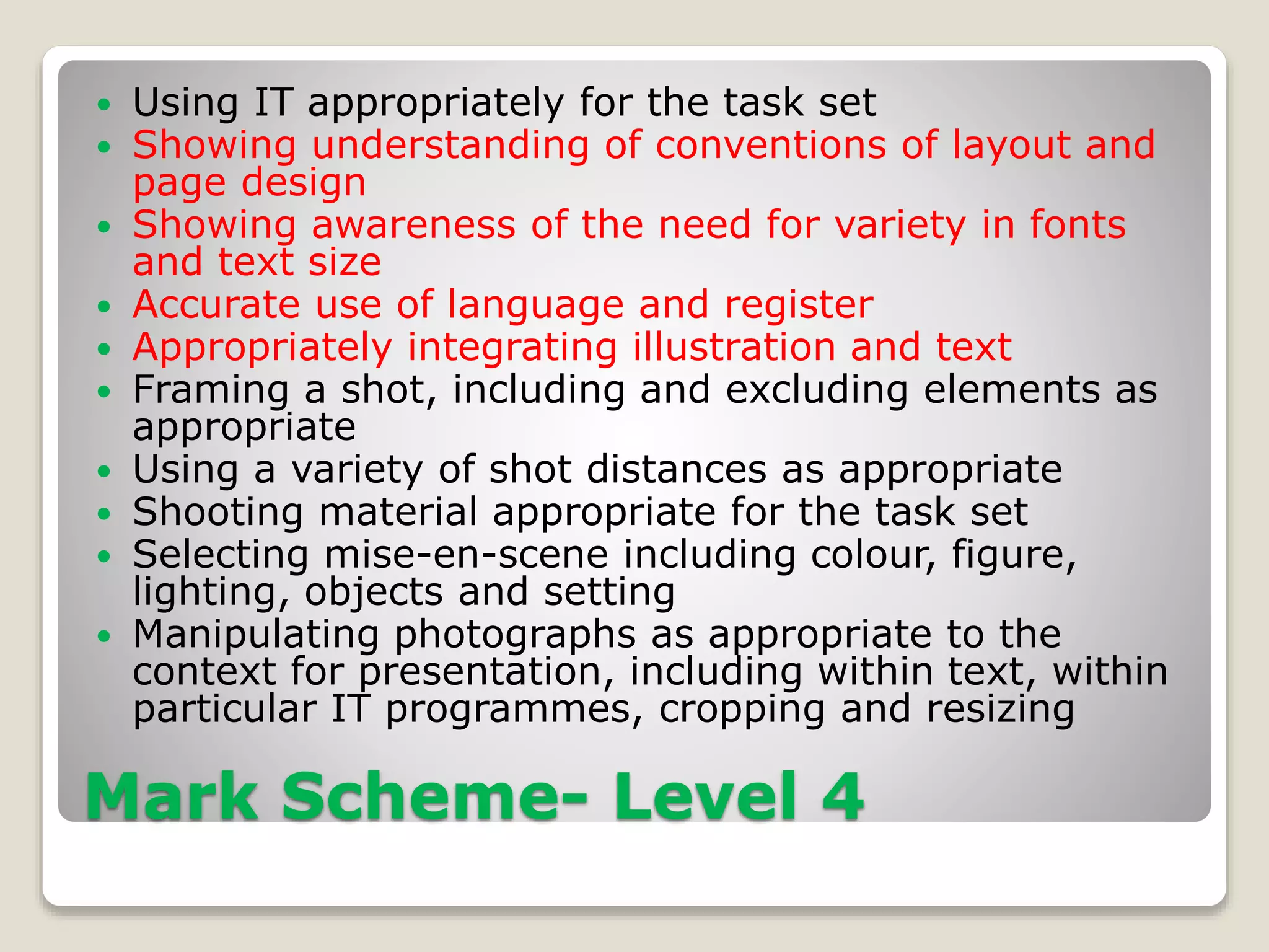 Mark Scheme- Level 4
 Using IT appropriately for the task set
 Showing understanding of conventions of layout and
page design
 Showing awareness of the need for variety in fonts
and text size
 Accurate use of language and register
 Appropriately integrating illustration and text
 Framing a shot, including and excluding elements as
appropriate
 Using a variety of shot distances as appropriate
 Shooting material appropriate for the task set
 Selecting mise-en-scene including colour, figure,
lighting, objects and setting
 Manipulating photographs as appropriate to the
context for presentation, including within text, within
particular IT programmes, cropping and resizing
 