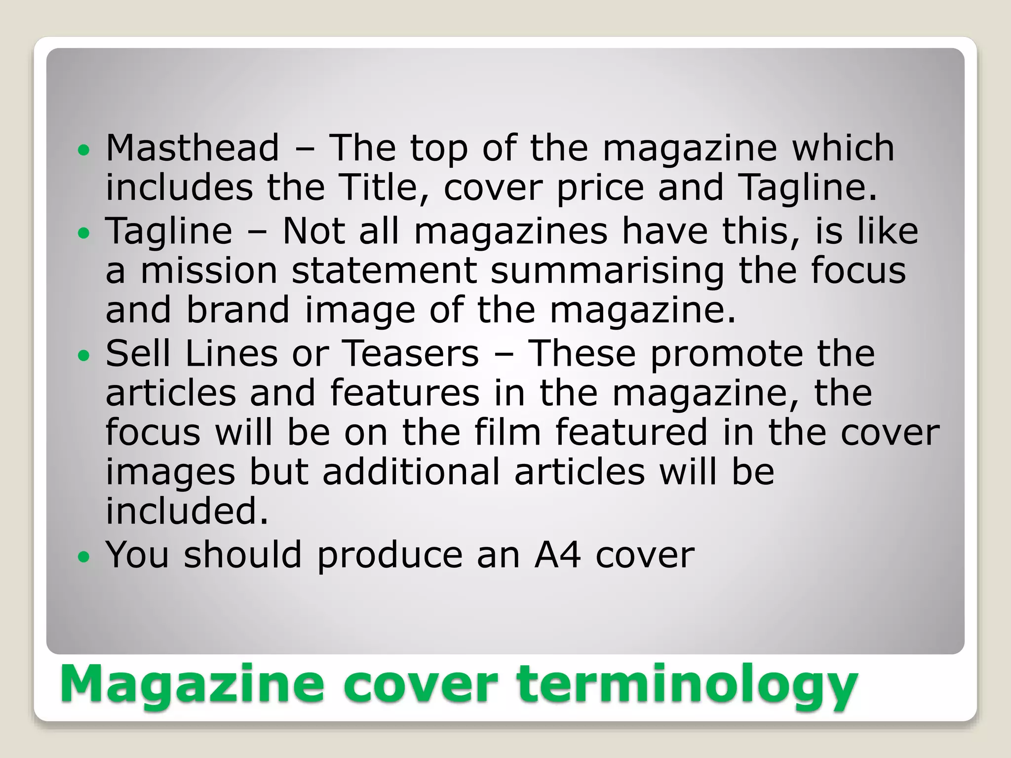 Magazine cover terminology
 Masthead – The top of the magazine which
includes the Title, cover price and Tagline.
 Tagline – Not all magazines have this, is like
a mission statement summarising the focus
and brand image of the magazine.
 Sell Lines or Teasers – These promote the
articles and features in the magazine, the
focus will be on the film featured in the cover
images but additional articles will be
included.
 You should produce an A4 cover
 
