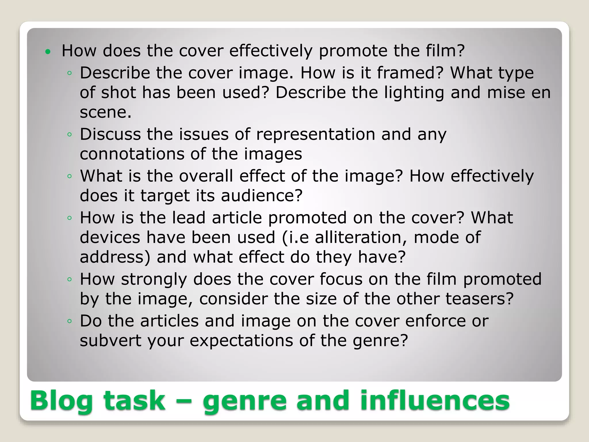 Blog task – genre and influences
 How does the cover effectively promote the film?
◦ Describe the cover image. How is it framed? What type
of shot has been used? Describe the lighting and mise en
scene.
◦ Discuss the issues of representation and any
connotations of the images
◦ What is the overall effect of the image? How effectively
does it target its audience?
◦ How is the lead article promoted on the cover? What
devices have been used (i.e alliteration, mode of
address) and what effect do they have?
◦ How strongly does the cover focus on the film promoted
by the image, consider the size of the other teasers?
◦ Do the articles and image on the cover enforce or
subvert your expectations of the genre?
 