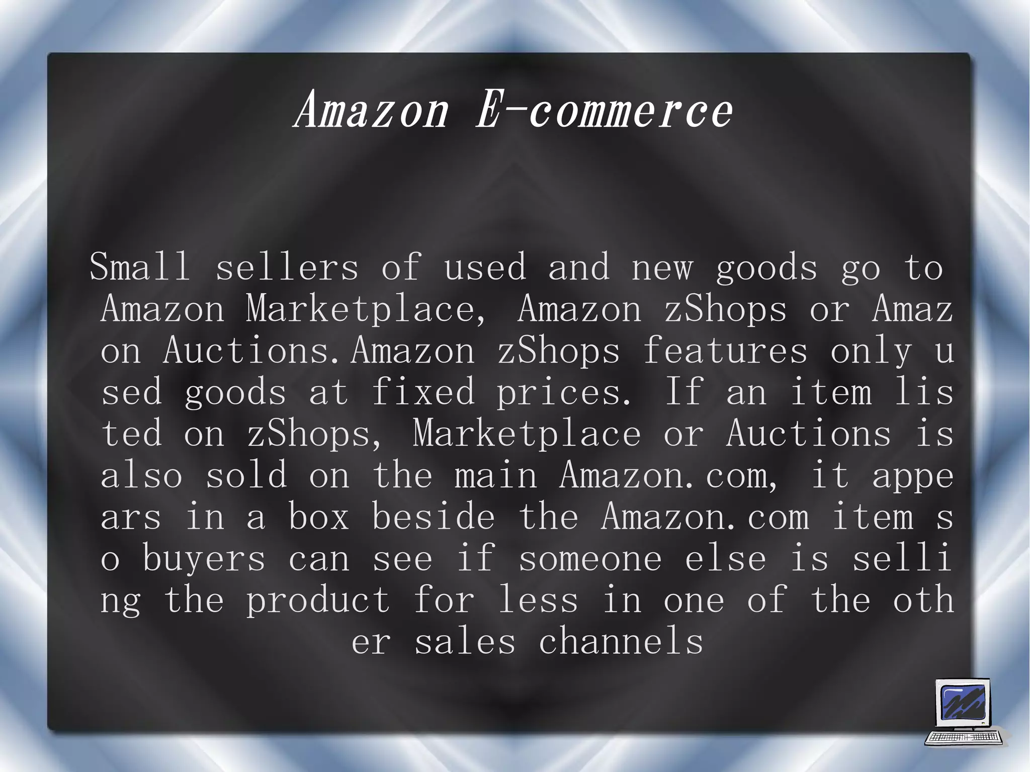 Amazon E-commerce

Small sellers of used and new goods go to
 Amazon Marketplace, Amazon zShops or Amaz
 on Auctions.Amazon zShops features only u
 sed goods at fixed prices. If an item lis
 ted on zShops, Marketplace or Auctions is
 also sold on the main Amazon.com, it appe
 ars in a box beside the Amazon.com item s
 o buyers can see if someone else is selli
 ng the product for less in one of the oth
             er sales channels
 