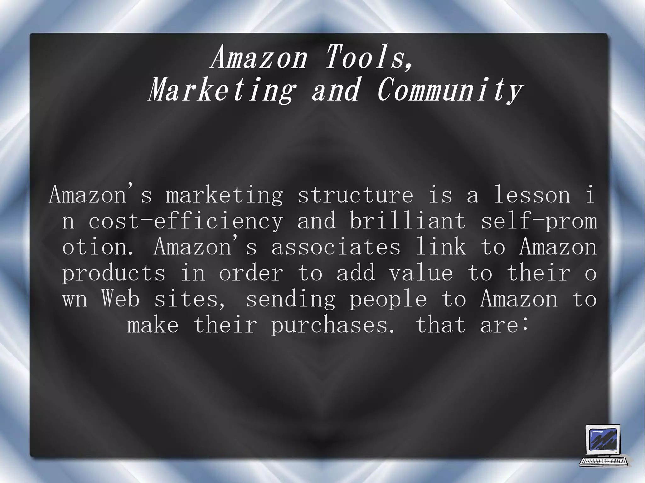 Amazon Tools,
       Marketing and Community


Amazon's marketing structure is a lesson i
 n cost-efficiency and brilliant self-prom
 otion. Amazon's associates link to Amazon
 products in order to add value to their o
 wn Web sites, sending people to Amazon to
      make their purchases. that are:
 