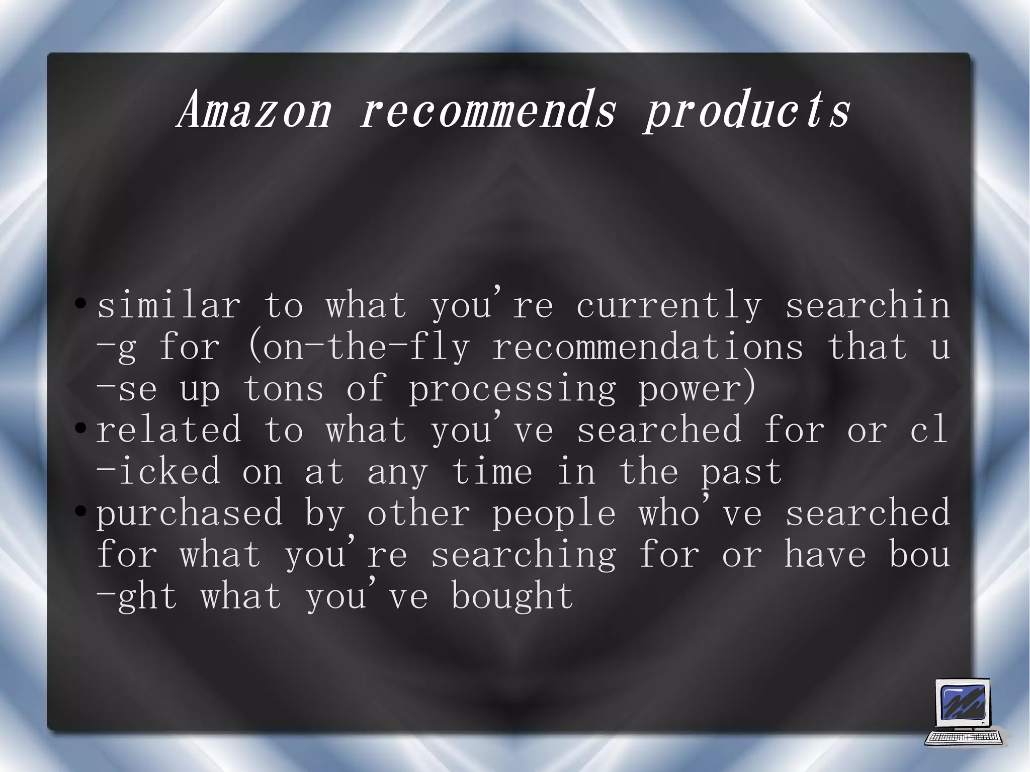 Amazon recommends products


● similar to what you're currently searchin
  -g for (on-the-fly recommendations that u
  -se up tons of processing power)
● related to what you've searched for or cl

  -icked on at any time in the past
● purchased by other people who've searched

  for what you're searching for or have bou
  -ght what you've bought
 