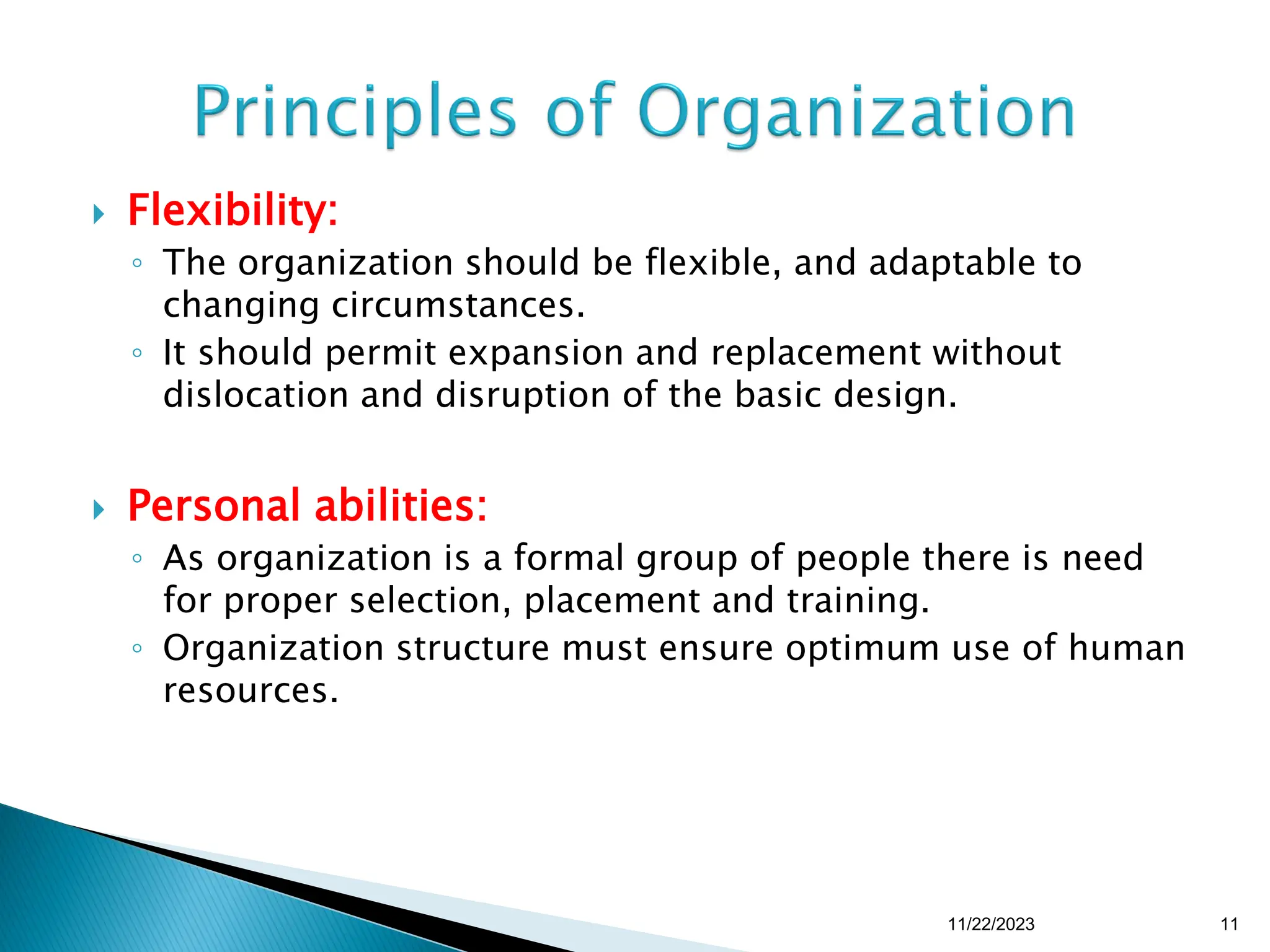  Flexibility:
◦ The organization should be flexible, and adaptable to
changing circumstances.
◦ It should permit expansion and replacement without
dislocation and disruption of the basic design.
 Personal abilities:
◦ As organization is a formal group of people there is need
for proper selection, placement and training.
◦ Organization structure must ensure optimum use of human
resources.
11/22/2023 11
 